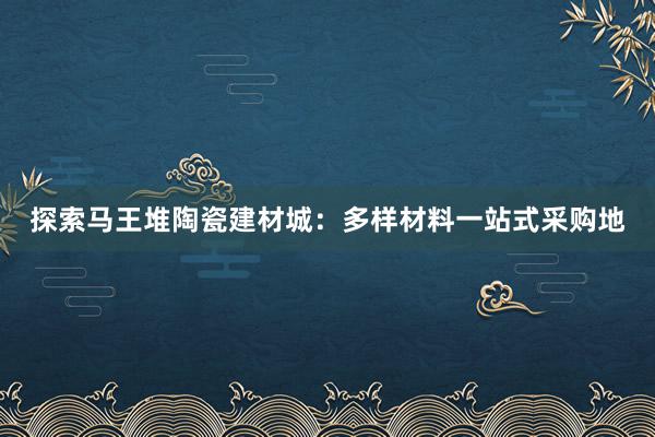 探索马王堆陶瓷建材城：多样材料一站式采购地