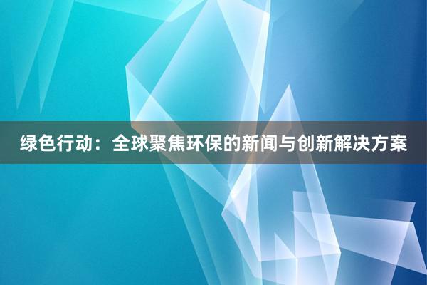 绿色行动：全球聚焦环保的新闻与创新解决方案